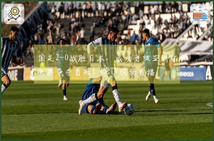 国足2-0战胜日本，成功晋级亚洲杯决赛争夺首冠！CCTV现场直播