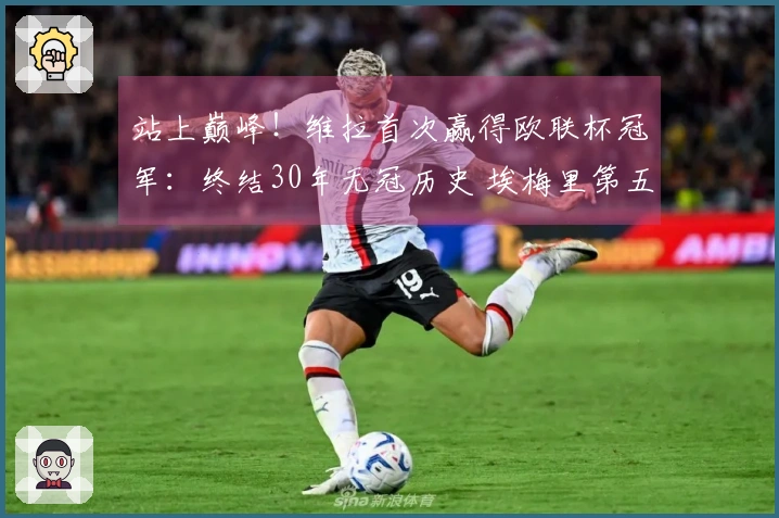 站上巅峰！维拉首次赢得欧联杯冠军：终结30年无冠历史 埃梅里第五次夺魁