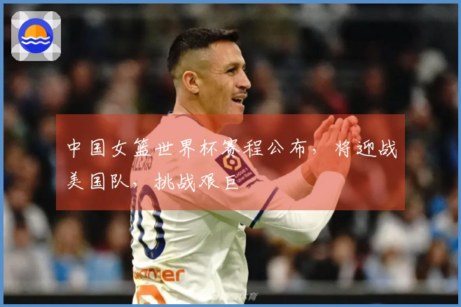 中国女篮世界杯赛程公布，将迎战美国队，挑战艰巨